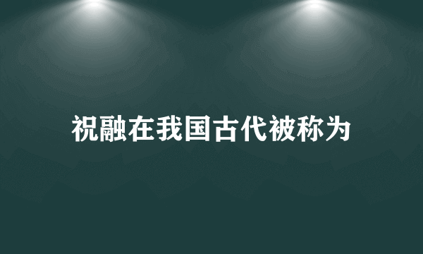 祝融在我国古代被称为