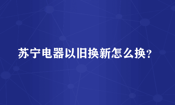 苏宁电器以旧换新怎么换？