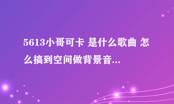 5613小哥可卡 是什么歌曲 怎么搞到空间做背景音乐啊 谁知道拉 帮忙下啊 谢谢哈