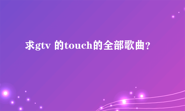 求gtv 的touch的全部歌曲？