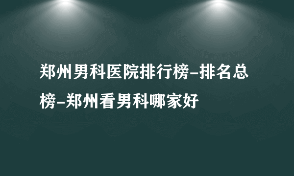 郑州男科医院排行榜-排名总榜-郑州看男科哪家好