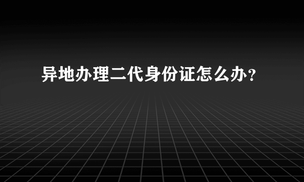 异地办理二代身份证怎么办？