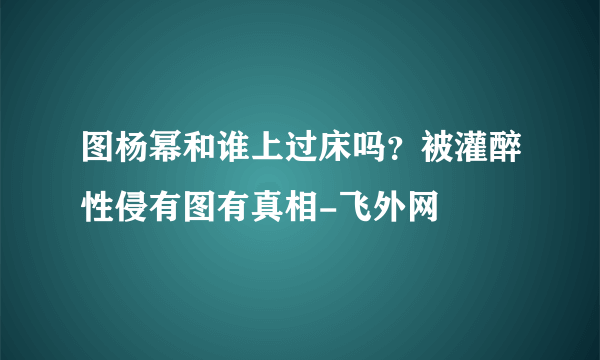 图杨幂和谁上过床吗？被灌醉性侵有图有真相-飞外网