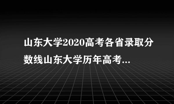 山东大学2020高考各省录取分数线山东大学历年高考各省录取分数线