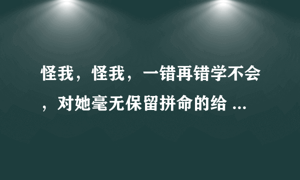 怪我，怪我，一错再错学不会，对她毫无保留拼命的给       这是哪首歌里面的歌词??