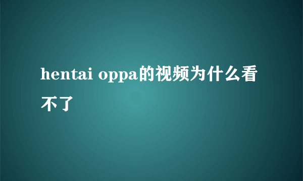 hentai oppa的视频为什么看不了