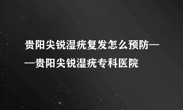 贵阳尖锐湿疣复发怎么预防——贵阳尖锐湿疣专科医院