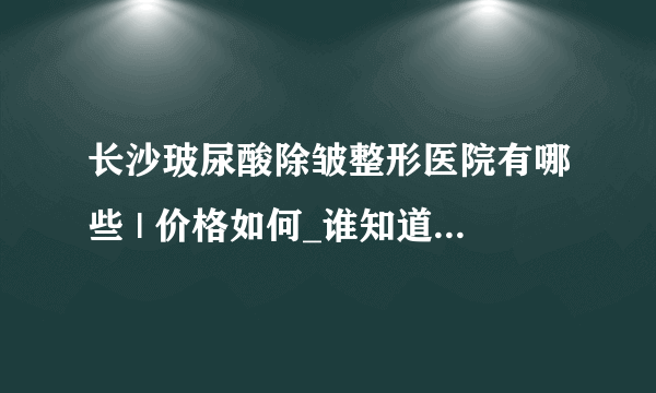 长沙玻尿酸除皱整形医院有哪些 | 价格如何_谁知道普通的玻尿酸多少钱一瓶？贵吗?