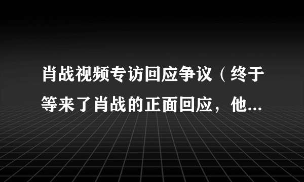 肖战视频专访回应争议（终于等来了肖战的正面回应，他的态度大家还满意吗）