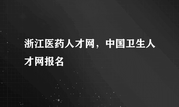 浙江医药人才网，中国卫生人才网报名