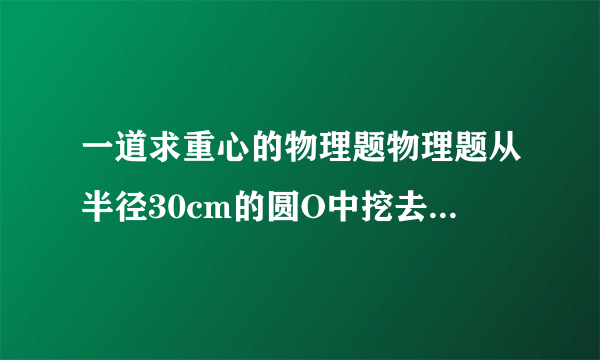 一道求重心的物理题物理题从半径30cm的圆O中挖去一个半径15cm的小圆O1,小圆内切于大圆,求该纸片的重心C到O的距离