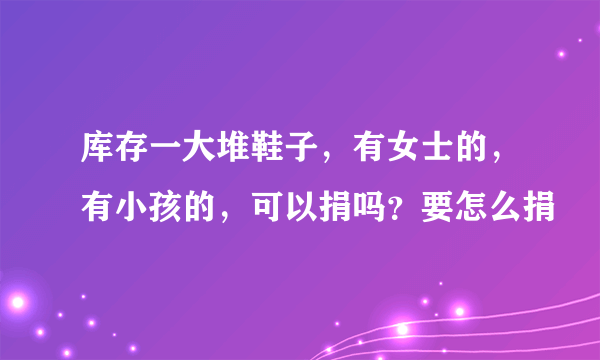 库存一大堆鞋子，有女士的，有小孩的，可以捐吗？要怎么捐