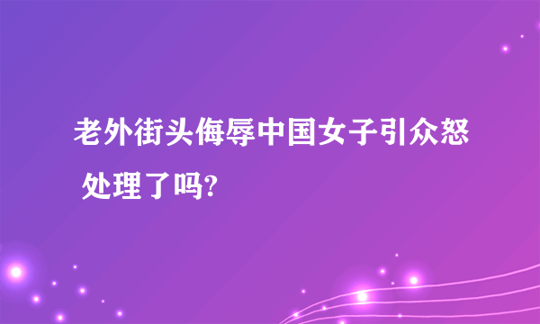 老外街头侮辱中国女子引众怒 处理了吗?