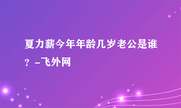 夏力薪今年年龄几岁老公是谁？-飞外网