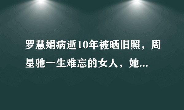 罗慧娟病逝10年被晒旧照，周星驰一生难忘的女人，她为什么这么令人难忘?