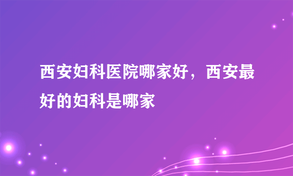 西安妇科医院哪家好，西安最好的妇科是哪家