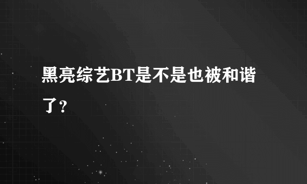 黑亮综艺BT是不是也被和谐了？