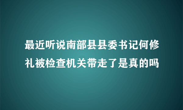 最近听说南部县县委书记何修礼被检查机关带走了是真的吗