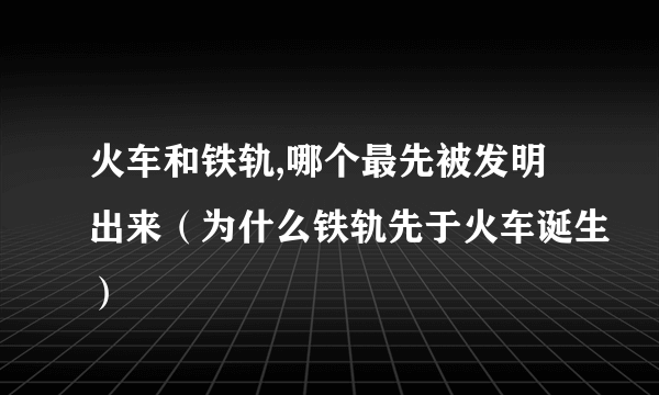 火车和铁轨,哪个最先被发明出来（为什么铁轨先于火车诞生）