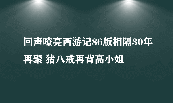 回声嘹亮西游记86版相隔30年再聚 猪八戒再背高小姐