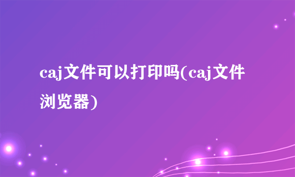 caj文件可以打印吗(caj文件浏览器)