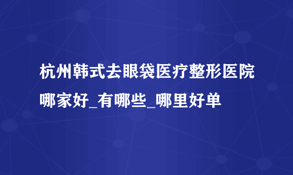 杭州韩式去眼袋医疗整形医院哪家好_有哪些_哪里好单