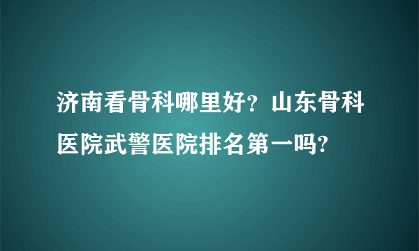 济南看骨科哪里好？山东骨科医院武警医院排名第一吗?