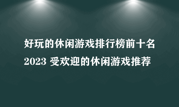 好玩的休闲游戏排行榜前十名2023 受欢迎的休闲游戏推荐