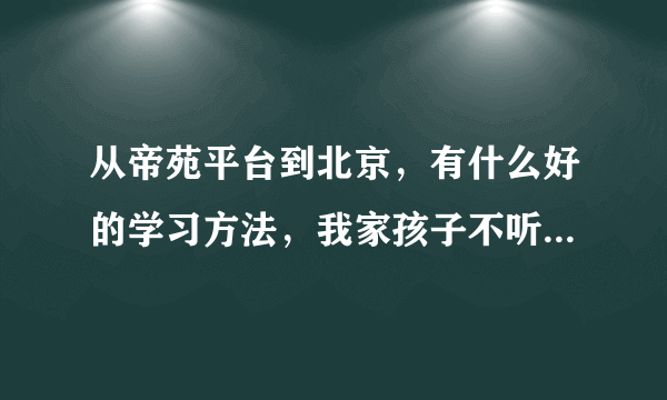 从帝苑平台到北京，有什么好的学习方法，我家孩子不听话，该怎么办？请大家帮我一下。