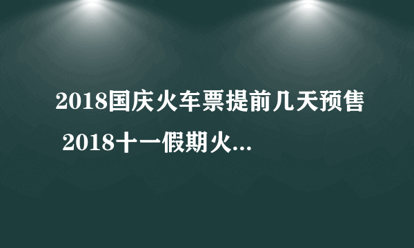 2018国庆火车票提前几天预售 2018十一假期火车票提前30预售