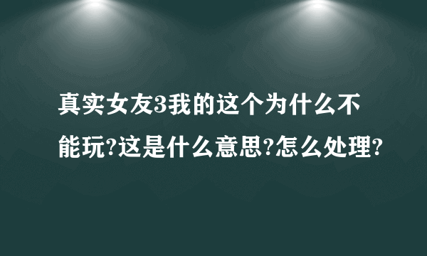 真实女友3我的这个为什么不能玩?这是什么意思?怎么处理?