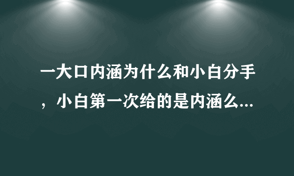 一大口内涵为什么和小白分手，小白第一次给的是内涵么，帮忙简单描述一下