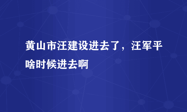 黄山市汪建设进去了，汪军平啥时候进去啊