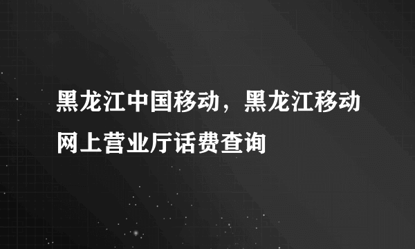 黑龙江中国移动，黑龙江移动网上营业厅话费查询