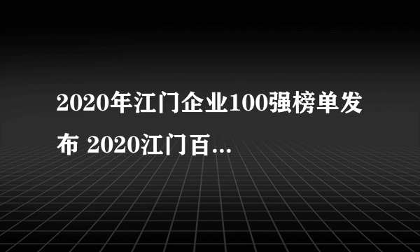 2020年江门企业100强榜单发布 2020江门百强企业名单解读