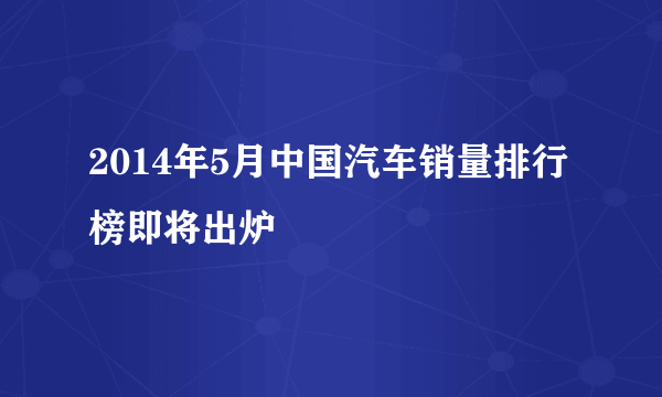 2014年5月中国汽车销量排行榜即将出炉