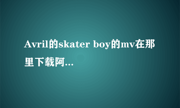 Avril的skater boy的mv在那里下载阿？谁知道？请告诉我哦。谢谢了阿