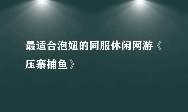 最适合泡妞的同服休闲网游《压寨捕鱼》