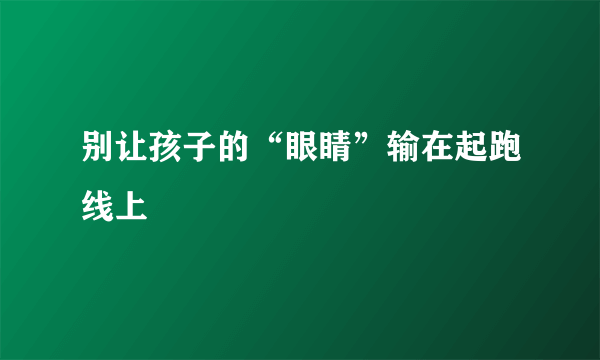 别让孩子的“眼睛”输在起跑线上