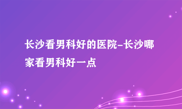 长沙看男科好的医院-长沙哪家看男科好一点