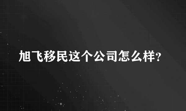 旭飞移民这个公司怎么样？