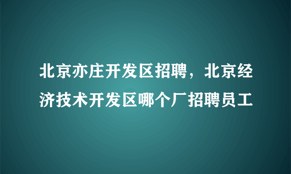 北京亦庄开发区招聘，北京经济技术开发区哪个厂招聘员工