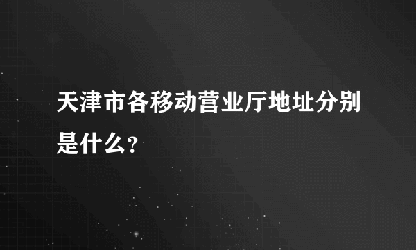 天津市各移动营业厅地址分别是什么？