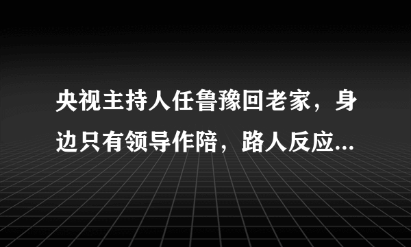 央视主持人任鲁豫回老家，身边只有领导作陪，路人反应非常冷淡？