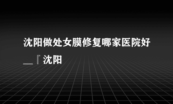 沈阳做处女膜修复哪家医院好__『沈阳