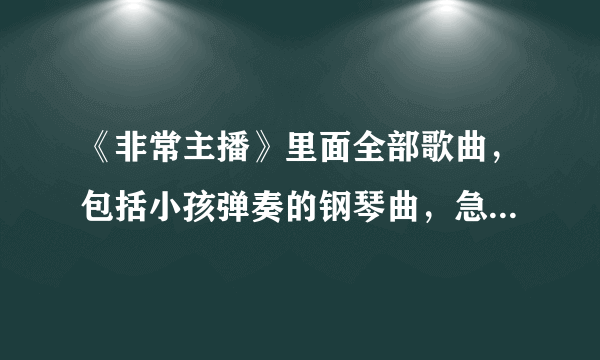 《非常主播》里面全部歌曲，包括小孩弹奏的钢琴曲，急需，谢谢啦