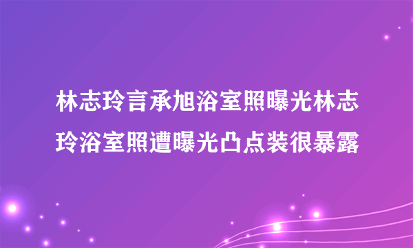 林志玲言承旭浴室照曝光林志玲浴室照遭曝光凸点装很暴露