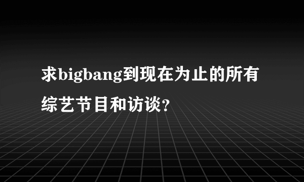 求bigbang到现在为止的所有综艺节目和访谈？