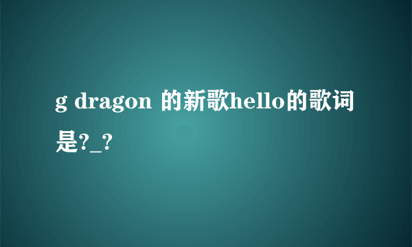 g dragon 的新歌hello的歌词是?_?