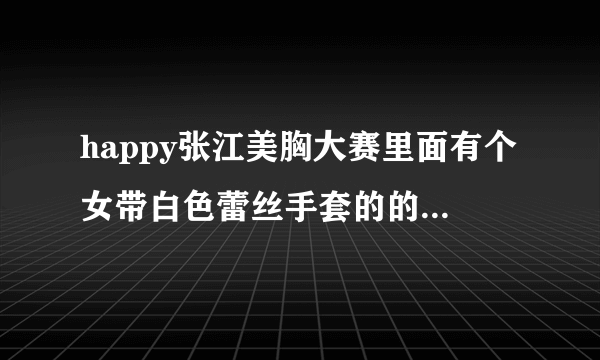 happy张江美胸大赛里面有个女带白色蕾丝手套的的叫什么还有没有她的图片要带脸一起的！